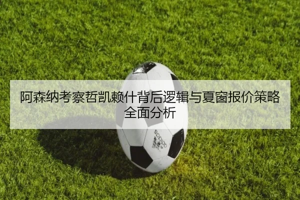 阿森纳考察哲凯赖什背后逻辑与夏窗报价策略全面分析