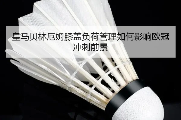 皇马贝林厄姆膝盖负荷管理如何影响欧冠冲刺前景