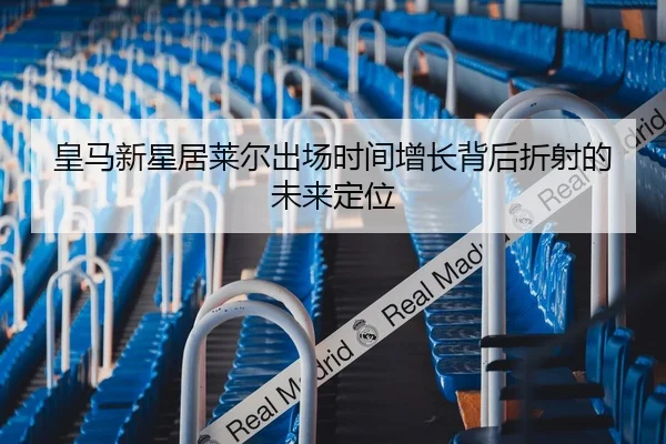 皇马新星居莱尔出场时间增长背后折射的未来定位