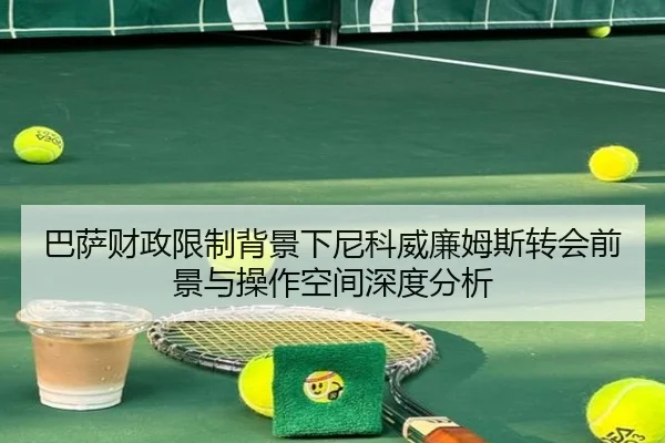 巴萨财政限制背景下尼科威廉姆斯转会前景与操作空间深度分析