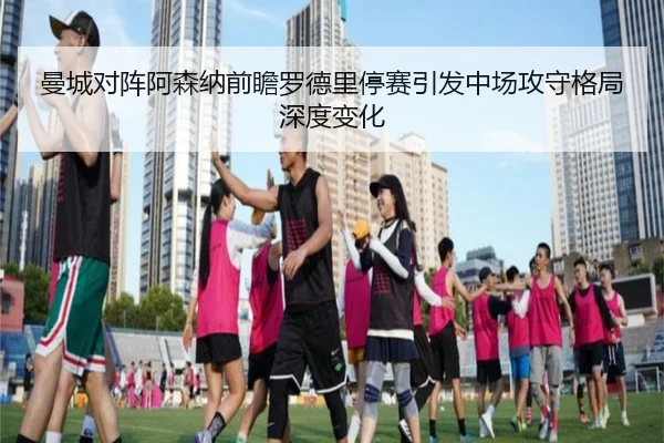 曼城对阵阿森纳前瞻罗德里停赛引发中场攻守格局深度变化