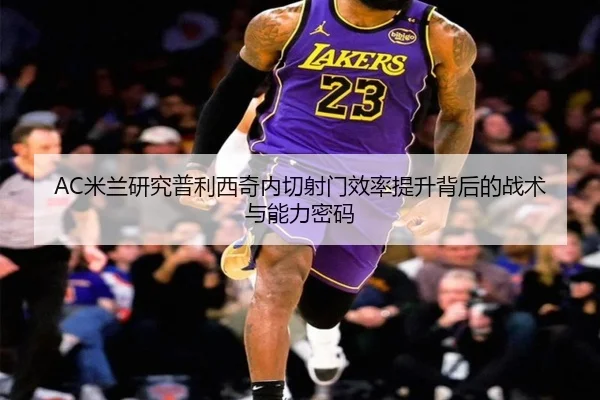 AC米兰研究普利西奇内切射门效率提升背后的战术与能力密码