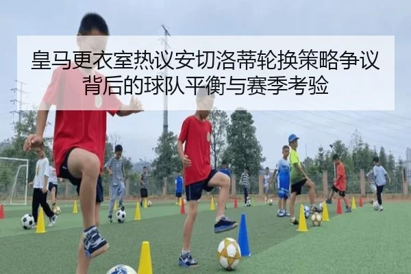 皇马更衣室热议安切洛蒂轮换策略争议背后的球队平衡与赛季考验