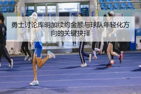 勇士讨论库明加续约金额与球队年轻化方向的关键抉择