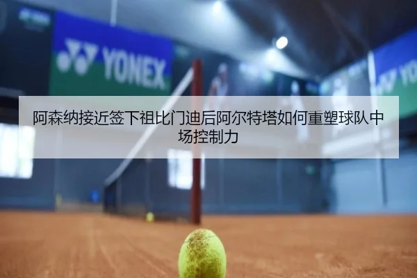 阿森纳接近签下祖比门迪后阿尔特塔如何重塑球队中场控制力
