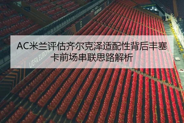 AC米兰评估齐尔克泽适配性背后丰塞卡前场串联思路解析